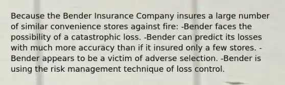 Because the Bender Insurance Company insures a large number of similar convenience stores against fire: -Bender faces the possibility of a catastrophic loss. -Bender can predict its losses with much more accuracy than if it insured only a few stores. -Bender appears to be a victim of adverse selection. -Bender is using the risk management technique of loss control.