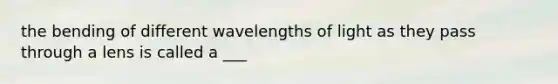 the bending of different wavelengths of light as they pass through a lens is called a ___