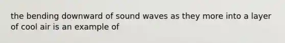 the bending downward of sound waves as they more into a layer of cool air is an example of