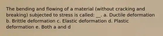 The bending and flowing of a material (without cracking and breaking) subjected to stress is called: __. a. Ductile deformation b. Brittle deformation c. Elastic deformation d. Plastic deformation e. Both a and d