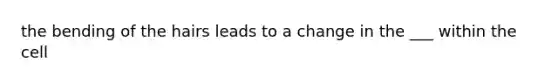 the bending of the hairs leads to a change in the ___ within the cell