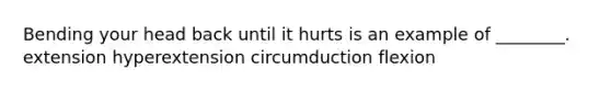 Bending your head back until it hurts is an example of ________. extension hyperextension circumduction flexion