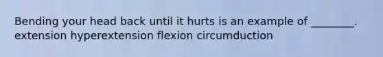 Bending your head back until it hurts is an example of ________. extension hyperextension flexion circumduction