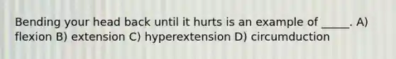 Bending your head back until it hurts is an example of _____. A) flexion B) extension C) hyperextension D) circumduction