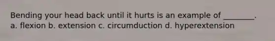 Bending your head back until it hurts is an example of ________. a. flexion b. extension c. circumduction d. hyperextension