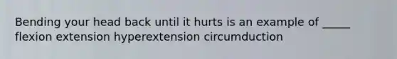 Bending your head back until it hurts is an example of _____ flexion extension hyperextension circumduction