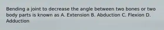 Bending a joint to decrease the angle between two bones or two body parts is known as A. Extension B. Abduction C. Flexion D. Adduction