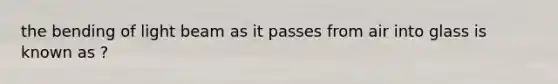 the bending of light beam as it passes from air into glass is known as ?
