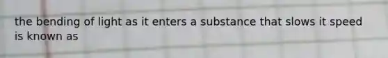 the bending of light as it enters a substance that slows it speed is known as