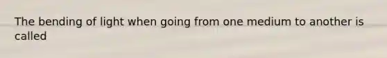 The bending of light when going from one medium to another is called