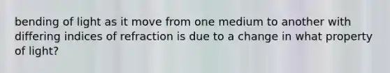 bending of light as it move from one medium to another with differing indices of refraction is due to a change in what property of light?