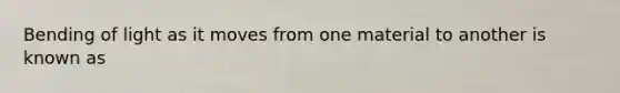 Bending of light as it moves from one material to another is known as