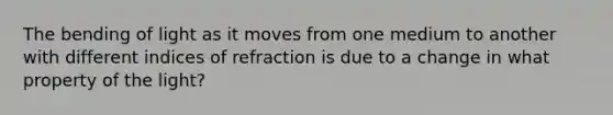 The bending of light as it moves from one medium to another with different indices of refraction is due to a change in what property of the light?