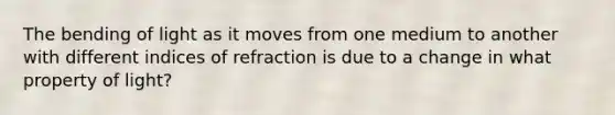 The bending of light as it moves from one medium to another with different indices of refraction is due to a change in what property of light?