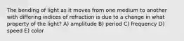 The bending of light as it moves from one medium to another with differing indices of refraction is due to a change in what property of the light? A) amplitude B) period C) frequency D) speed E) color