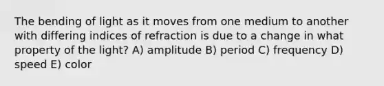 The bending of light as it moves from one medium to another with differing indices of refraction is due to a change in what property of the light? A) amplitude B) period C) frequency D) speed E) color