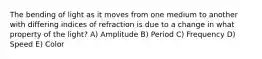 The bending of light as it moves from one medium to another with differing indices of refraction is due to a change in what property of the light? A) Amplitude B) Period C) Frequency D) Speed E) Color