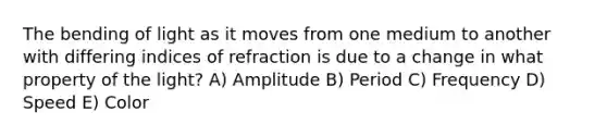 The bending of light as it moves from one medium to another with differing indices of refraction is due to a change in what property of the light? A) Amplitude B) Period C) Frequency D) Speed E) Color