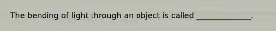 The bending of light through an object is called ______________.