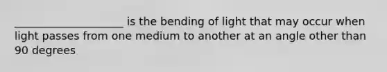 ____________________ is the bending of light that may occur when light passes from one medium to another at an angle other than 90 degrees