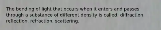 The bending of light that occurs when it enters and passes through a substance of different density is called: diffraction. reflection. refraction. scattering.