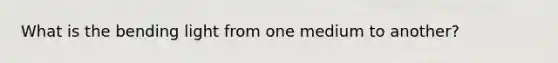 What is the bending light from one medium to another?