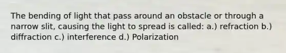 The bending of light that pass around an obstacle or through a narrow slit, causing the light to spread is called: a.) refraction b.) diffraction c.) interference d.) Polarization