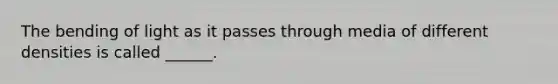 The bending of light as it passes through media of different densities is called ______.
