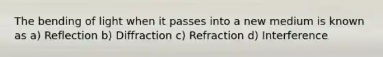 The bending of light when it passes into a new medium is known as a) Reflection b) Diffraction c) Refraction d) Interference