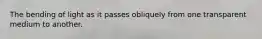 The bending of light as it passes obliquely from one transparent medium to another.