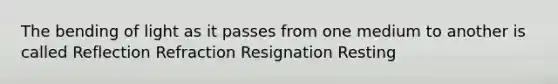 The bending of light as it passes from one medium to another is called Reflection Refraction Resignation Resting
