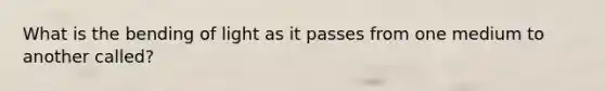 What is the bending of light as it passes from one medium to another called?