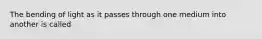 The bending of light as it passes through one medium into another is called