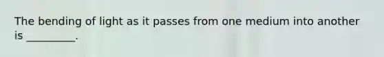 The bending of light as it passes from one medium into another is _________.