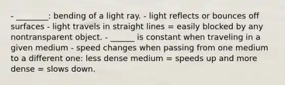 - ________: bending of a light ray. - light reflects or bounces off surfaces - light travels in straight lines = easily blocked by any nontransparent object. - ______ is constant when traveling in a given medium - speed changes when passing from one medium to a different one: less dense medium = speeds up and more dense = slows down.