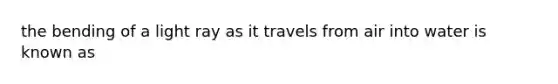 the bending of a light ray as it travels from air into water is known as