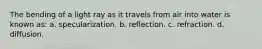 The bending of a light ray as it travels from air into water is known as: a. specularization. b. reflection. c. refraction. d. diffusion.