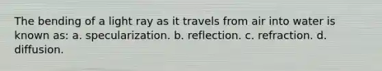 The bending of a light ray as it travels from air into water is known as: a. specularization. b. reflection. c. refraction. d. diffusion.