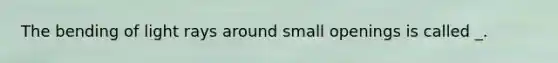 The bending of light rays around small openings is called _.