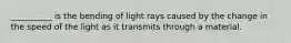 __________ is the bending of light rays caused by the change in the speed of the light as it transmits through a material.