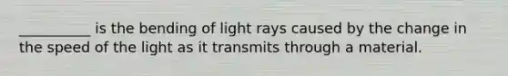 __________ is the bending of light rays caused by the change in the speed of the light as it transmits through a material.