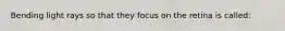 Bending light rays so that they focus on the retina is called: