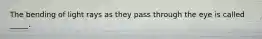 The bending of light rays as they pass through the eye is called _____.