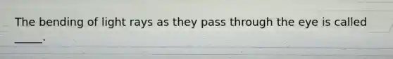 The bending of light rays as they pass through the eye is called _____.