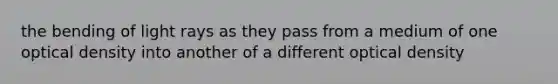 the bending of light rays as they pass from a medium of one optical density into another of a different optical density