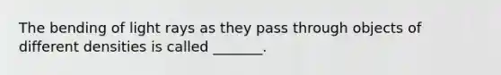 The bending of light rays as they pass through objects of different densities is called _______.