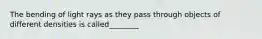 The bending of light rays as they pass through objects of different densities is called________