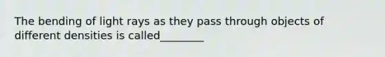 The bending of light rays as they pass through objects of different densities is called________