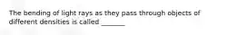 The bending of light rays as they pass through objects of different densities is called _______