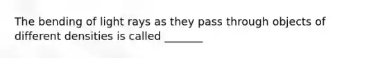 The bending of light rays as they pass through objects of different densities is called _______